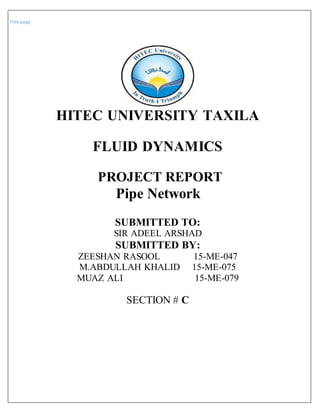Title page
HITEC UNIVERSITY TAXILA
FLUID DYNAMICS
PROJECT REPORT
Pipe Network
SUBMITTED TO:
SIR ADEEL ARSHAD
SUBMITTED BY:
ZEESHAN RASOOL 15-ME-047
M.ABDULLAH KHALID 15-ME-075
MUAZ ALI 15-ME-079
SECTION # C
 