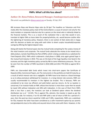 FMPs: What’s all this fuss about?
Author: Dr. Renu Pothen, Research Manager, Fundsupermart.com India
This article was published in Moneycontrol.com on Tuesday, 05 July 2011



RBI increases Repo and Reverse Repo rates by 50 bps! The headline on Television and Print
media after the monetary policy meet of the Central Bank is a cause of concern not only for the
stock markets or corporate India but also for a person on the street who is indirectly linked to
the financial markets. This is as a result of the realization that a rate hike would in turn,
translate to higher EMIs as loans taken for property/vehicles, etc. would become costlier after
the tightening of monetary policy. However, there is one section of Aam Janta who is happy
with this decision as banks are vying with each other to divert surplus household/corporate
savings by offering the highest deposit rates.

Along with banks the financial space also has mutual funds competing for the surplus money of
the retail investors and corporate. The mutual funds advocate the money to be moved into a
debt product, namely Fixed Maturity Plans (FMPs); which is being considered as a substitute for
Fixed Deposits (FDs). FMPs which underwent a bad phase in 2008, once again gained hype in
the mutual fund industry in 2010. This was on the back of the huge liquidity crisis faced in the
economy and the tight monetary policy carried by RBI to tame inflationary pressures. This can
be seen from the number of FMPs launched in 2010 (340) and 2011 YTD (410) as against 90 in
2009.

FMPs are close-ended debt funds which invest into short-term papers like Certificate of
Deposits (CDs), Commercial Papers, etc.The instruments in the portfolio are held till maturity as
a result of which interest rate risk is negligible. All FMPs have to be listed on a Stock Exchange
so as to allow premature withdrawal for investors. In a rising interest rate scenario, FMPs are
usually recommended to investors in the highest tax bracket. This is because, FMPs are
considered to be more tax efficient and yield better post-tax returns. As far as taxation is
concerned, if an investor holds an FMP, whose time horizon is more than a year then he would
be taxed 10% without indexation and 20% with indexation. In the case of Short-Term FMPs
(that is less than a year), the investors can look at Dividend option where the dividend
distribution tax is at ~ 13.52%. This is against FDs, wherein, the investor is taxed as per the
income tax slab. For instance, if an FD and FMP yield a rate of return of 8% for a period of 1
year, then the post-tax return would be 5.36% and 7.20%, respectively. FMPs are a substitute
for FDs; however the latter have been considered as a safer investment option by our parents
and grandparents due to the safety and assured returns that came with them. However, in the
 