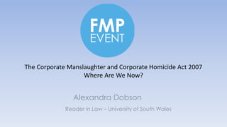 Reader in Law – University of South Wales
Alexandra Dobson
The Corporate Manslaughter and Corporate Homicide Act 2007
Where Are We Now?
 