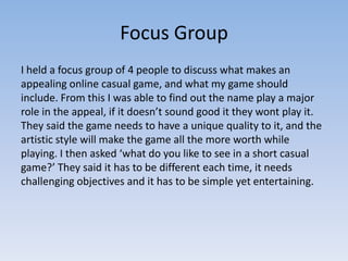 Focus Group
I held a focus group of 4 people to discuss what makes an
appealing online casual game, and what my game should
include. From this I was able to find out the name play a major
role in the appeal, if it doesn’t sound good it they wont play it.
They said the game needs to have a unique quality to it, and the
artistic style will make the game all the more worth while
playing. I then asked ‘what do you like to see in a short casual
game?’ They said it has to be different each time, it needs
challenging objectives and it has to be simple yet entertaining.
 