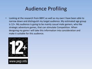 Audience Profiling
• Looking at the research from BBFC as well as my own I have been able to
  narrow down and distinguish my target audience. My estimated age group
  is 12+. My audience is going to be mainly casual male gamers, who like
  strategic adventure games, that can stimulate Competition. When
  designing my game I will take this information into consideration and
  make it suitable for this audience.
 