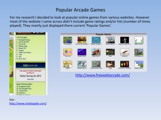 Popular Arcade Games
For my research I decided to look at popular online games from various websites. However
most of the website I came across didn’t include game ratings and/or hits (number of times
played). They mainly just displayed there current ‘Popular Games’.




                                          http://www.freewebarcade.com/




Site -
http://www.notdoppler.com/
 