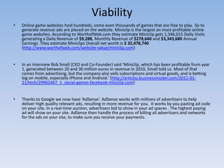 Viability
•   Online game websites host hundreds, some even thousands of games that are free to play. So to
    generate revenue ads are placed on the website. Miniclip is the largest an most profitable online
    game websites. According to WorthofWeb.com they estimate Miniclip gets 1,346,015 Daily Visits
    generating a Daily Revenue of $9,288, Monthly Revenue of $278,640 and $3,343,680 Annual
    Earnings. They estimate Miniclips Overall net worth is $ 32,478,740
    (http://www.worthofweb.com/website-value/miniclip.com)


•   In an interview Rob Small (CEO and Co-Founder) said ‘Miniclip, which has been profitable from year
    1, generated between 20 and 30 million euros in revenue in 2010, Small told us. Most of that
    comes from advertising, but the company also sells subscriptions and virtual goods, and is betting
    big on mobile, especially iPhone and Android.’ (http://articles.businessinsider.com/2011-01-
    21/tech/29962467_1_social-games-facebook-miniclip-com)


•   Thanks to Google we now have ‘AdSense’. AdSense works with millions of advertisers to help
    deliver high quality relevant ads, resulting in more revenue for you. It works by you pasting ad code
    on your site. In a real-time auction, advertisers bid to show in your ad spaces . The highest paying
    ad will show on your site. AdSense then handle the process of billing all advertisers and networks
    for the ads on your site, to make sure you receive your payments.
 