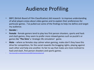 Audience Profiling
•   BBFC (British Board of Film Classification) did research to improve understanding
    of what players enjoy about video games and to explain their preferences for
    particular games. I’ve pulled out some of the findings to help me define and target
    my audience.
•   Gender :
•   Female - female gamers tend to play less first person shooters, sports and hack
    and slash games, they seem to prefer more relaxed games such as puzzle’s or
    games like ‘The Sims’ a ‘strategic life simulation’ game.
•   Male – where as females stay calmer when gaming, males don’t they have this
    drive for competition, for the social rewards the bragging rights, playing against
    each other and help one another. Its fair to say that males are more inclined to
    hack and slash, first person shooters and sports games.
•   http://www.sbbfc.co.uk/Assets/documents/BBFCVideoGamesReport.pdf
 
