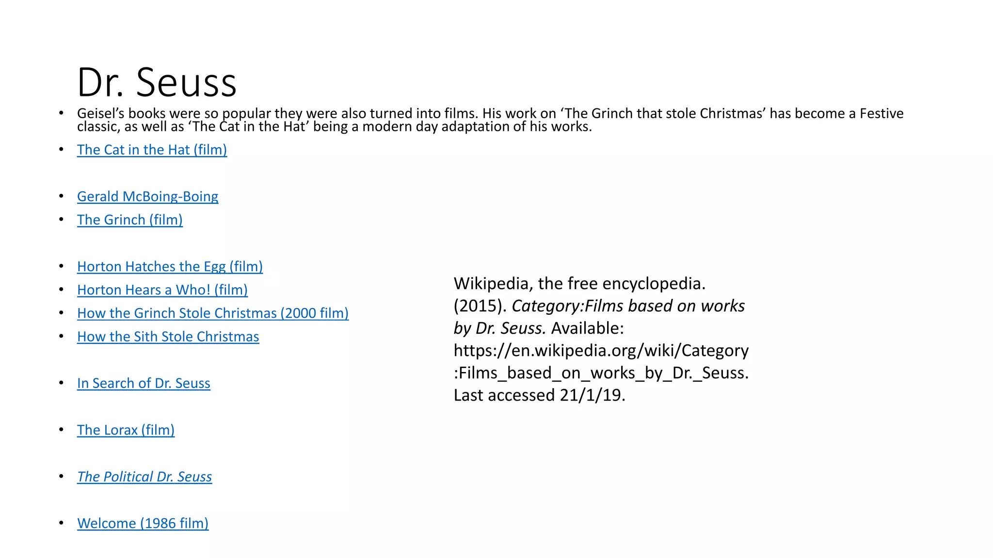 Dr. Seuss• Geisel’s books were so popular they were also turned into films. His work on ‘The Grinch that stole Christmas’ has become a Festive
classic, as well as ‘The Cat in the Hat’ being a modern day adaptation of his works.
• The Cat in the Hat (film)
• Gerald McBoing-Boing
• The Grinch (film)
• Horton Hatches the Egg (film)
• Horton Hears a Who! (film)
• How the Grinch Stole Christmas (2000 film)
• How the Sith Stole Christmas
• In Search of Dr. Seuss
• The Lorax (film)
• The Political Dr. Seuss
• Welcome (1986 film)
Wikipedia, the free encyclopedia.
(2015). Category:Films based on works
by Dr. Seuss. Available:
https://en.wikipedia.org/wiki/Category
:Films_based_on_works_by_Dr._Seuss.
Last accessed 21/1/19.
 