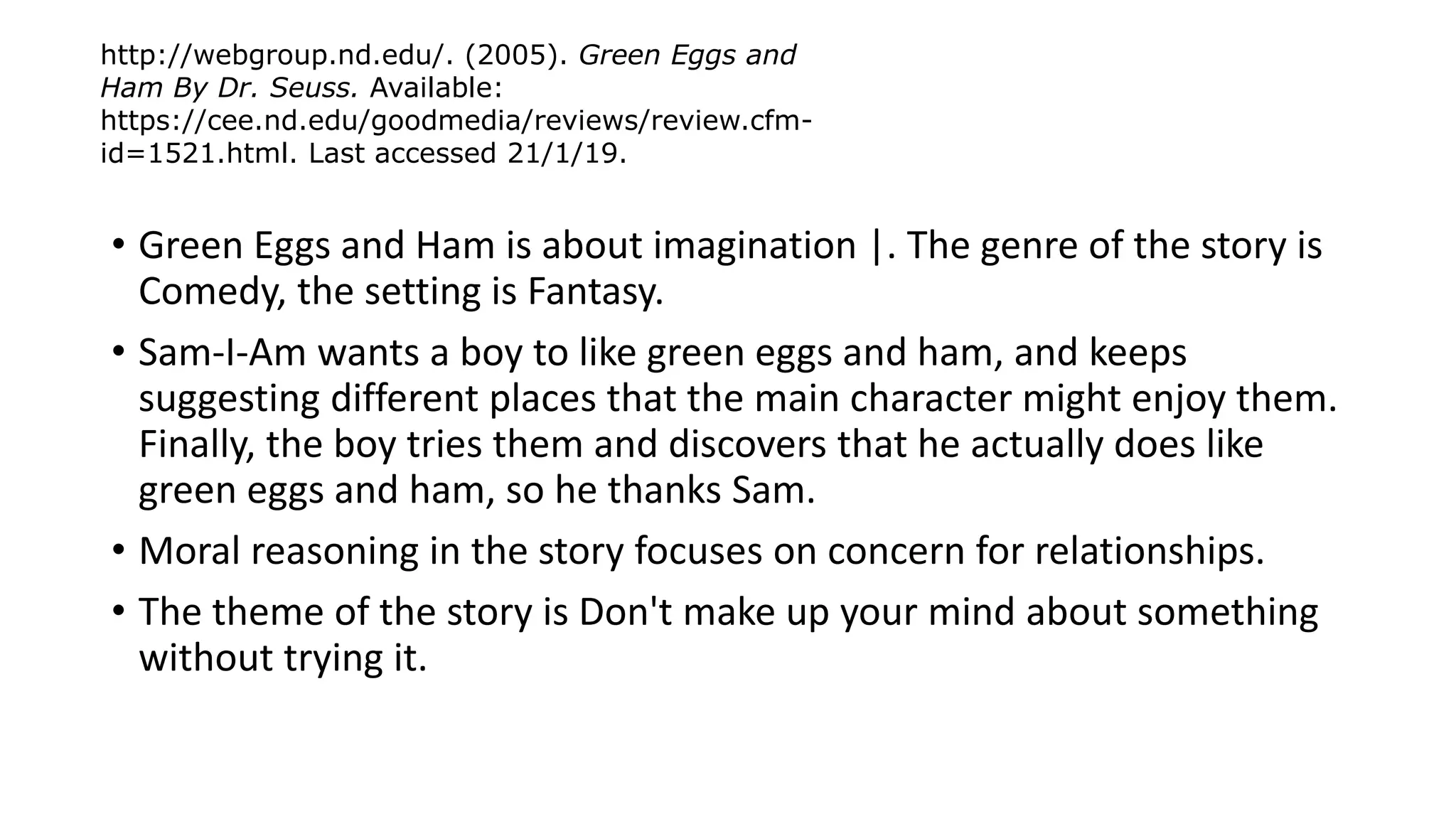 • Green Eggs and Ham is about imagination |. The genre of the story is
Comedy, the setting is Fantasy.
• Sam-I-Am wants a boy to like green eggs and ham, and keeps
suggesting different places that the main character might enjoy them.
Finally, the boy tries them and discovers that he actually does like
green eggs and ham, so he thanks Sam.
• Moral reasoning in the story focuses on concern for relationships.
• The theme of the story is Don't make up your mind about something
without trying it.
http://webgroup.nd.edu/. (2005). Green Eggs and
Ham By Dr. Seuss. Available:
https://cee.nd.edu/goodmedia/reviews/review.cfm-
id=1521.html. Last accessed 21/1/19.
 