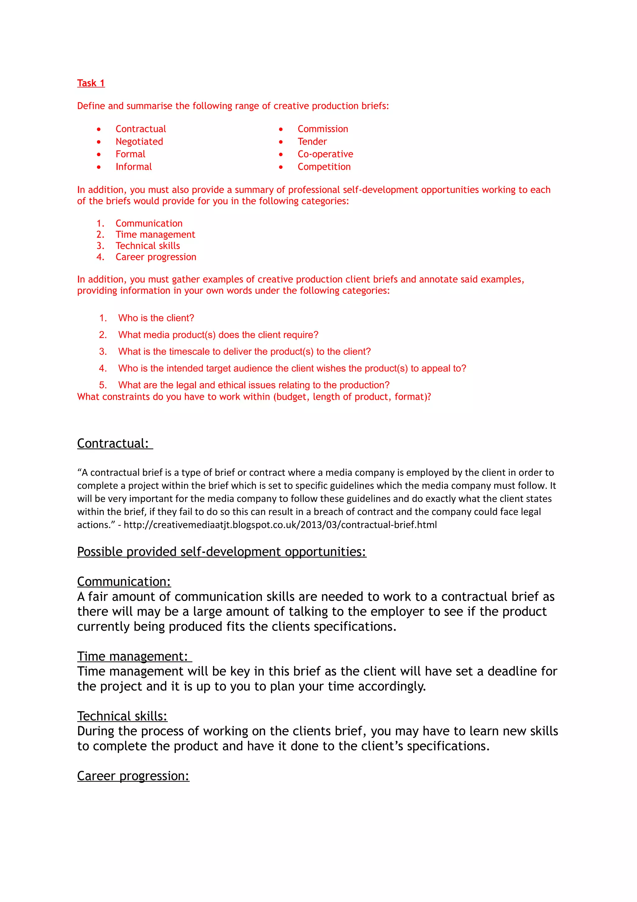 Task 1
Define and summarise the following range of creative production briefs:
• Contractual • Commission
• Negotiated • Tender
• Formal • Co-operative
• Informal • Competition
In addition, you must also provide a summary of professional self-development opportunities working to each
of the briefs would provide for you in the following categories:
1. Communication
2. Time management
3. Technical skills
4. Career progression
In addition, you must gather examples of creative production client briefs and annotate said examples,
providing information in your own words under the following categories:
1. Who is the client?
2. What media product(s) does the client require?
3. What is the timescale to deliver the product(s) to the client?
4. Who is the intended target audience the client wishes the product(s) to appeal to?
5. What are the legal and ethical issues relating to the production?
What constraints do you have to work within (budget, length of product, format)?
Contractual:
“A contractual brief is a type of brief or contract where a media company is employed by the client in order to
complete a project within the brief which is set to specific guidelines which the media company must follow. It
will be very important for the media company to follow these guidelines and do exactly what the client states
within the brief, if they fail to do so this can result in a breach of contract and the company could face legal
actions.” - http://creativemediaatjt.blogspot.co.uk/2013/03/contractual-brief.html
Possible provided self-development opportunities:
Communication:
A fair amount of communication skills are needed to work to a contractual brief as
there will may be a large amount of talking to the employer to see if the product
currently being produced fits the clients specifications.
Time management:
Time management will be key in this brief as the client will have set a deadline for
the project and it is up to you to plan your time accordingly.
Technical skills:
During the process of working on the clients brief, you may have to learn new skills
to complete the product and have it done to the client’s specifications.
Career progression:
 