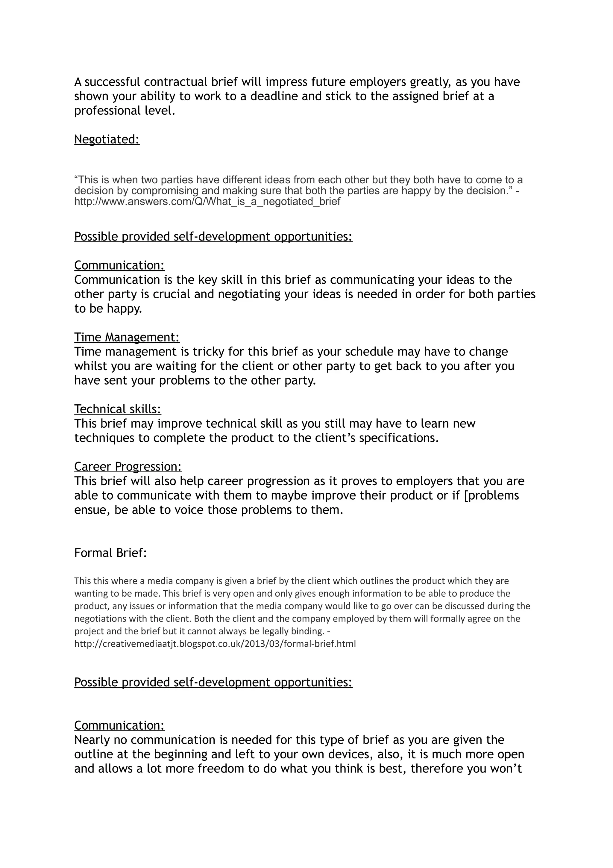 A successful contractual brief will impress future employers greatly, as you have
shown your ability to work to a deadline and stick to the assigned brief at a
professional level.
Negotiated:
“This is when two parties have different ideas from each other but they both have to come to a
decision by compromising and making sure that both the parties are happy by the decision.” -
http://www.answers.com/Q/What_is_a_negotiated_brief
Possible provided self-development opportunities:
Communication:
Communication is the key skill in this brief as communicating your ideas to the
other party is crucial and negotiating your ideas is needed in order for both parties
to be happy.
Time Management:
Time management is tricky for this brief as your schedule may have to change
whilst you are waiting for the client or other party to get back to you after you
have sent your problems to the other party.
Technical skills:
This brief may improve technical skill as you still may have to learn new
techniques to complete the product to the client’s specifications.
Career Progression:
This brief will also help career progression as it proves to employers that you are
able to communicate with them to maybe improve their product or if [problems
ensue, be able to voice those problems to them.
Formal Brief:
This this where a media company is given a brief by the client which outlines the product which they are
wanting to be made. This brief is very open and only gives enough information to be able to produce the
product, any issues or information that the media company would like to go over can be discussed during the
negotiations with the client. Both the client and the company employed by them will formally agree on the
project and the brief but it cannot always be legally binding. -
http://creativemediaatjt.blogspot.co.uk/2013/03/formal-brief.html
Possible provided self-development opportunities:
Communication:
Nearly no communication is needed for this type of brief as you are given the
outline at the beginning and left to your own devices, also, it is much more open
and allows a lot more freedom to do what you think is best, therefore you won’t
 