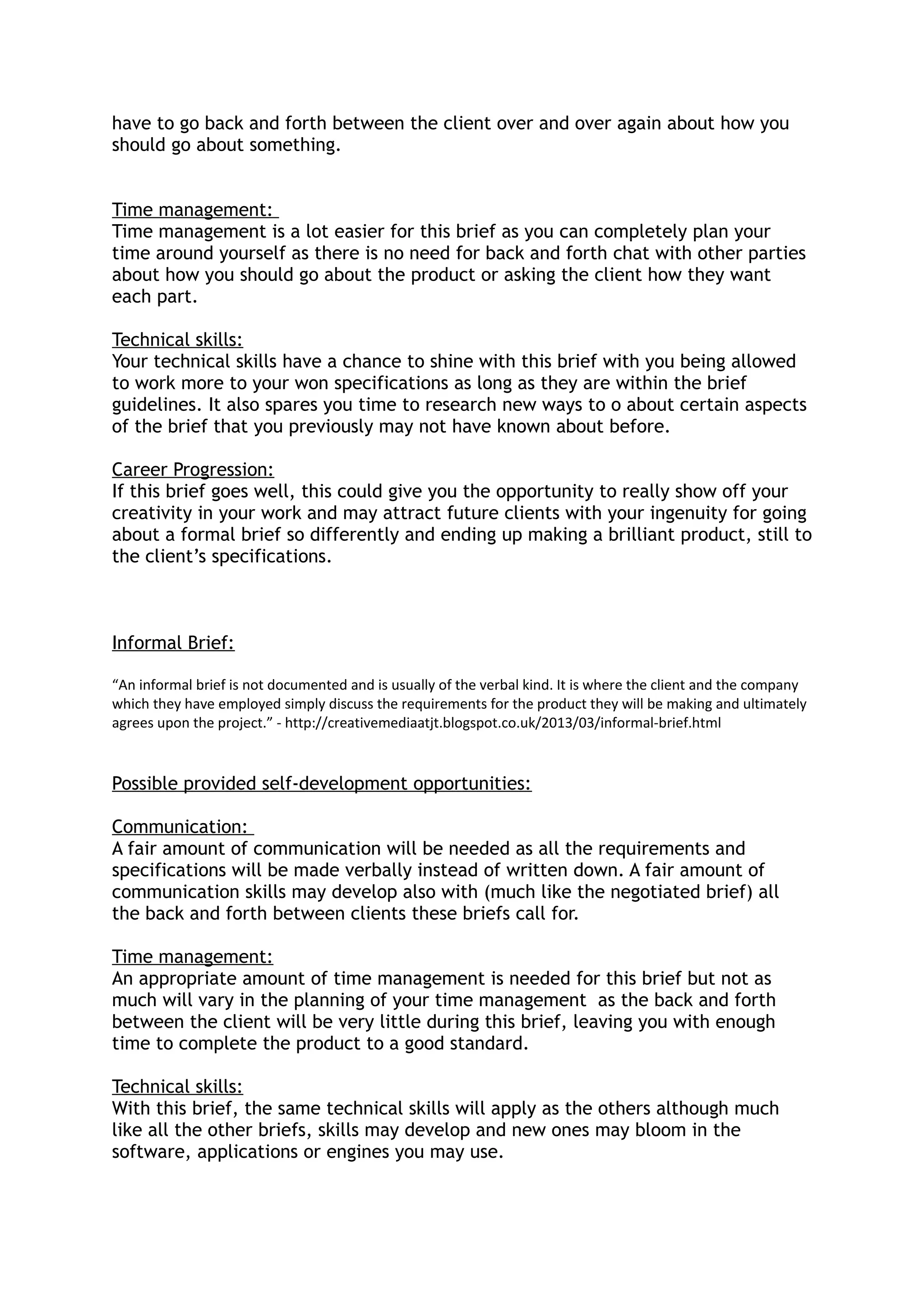have to go back and forth between the client over and over again about how you
should go about something.
Time management:
Time management is a lot easier for this brief as you can completely plan your
time around yourself as there is no need for back and forth chat with other parties
about how you should go about the product or asking the client how they want
each part.
Technical skills:
Your technical skills have a chance to shine with this brief with you being allowed
to work more to your won specifications as long as they are within the brief
guidelines. It also spares you time to research new ways to o about certain aspects
of the brief that you previously may not have known about before.
Career Progression:
If this brief goes well, this could give you the opportunity to really show off your
creativity in your work and may attract future clients with your ingenuity for going
about a formal brief so differently and ending up making a brilliant product, still to
the client’s specifications.
Informal Brief:
“An informal brief is not documented and is usually of the verbal kind. It is where the client and the company
which they have employed simply discuss the requirements for the product they will be making and ultimately
agrees upon the project.” - http://creativemediaatjt.blogspot.co.uk/2013/03/informal-brief.html
Possible provided self-development opportunities:
Communication:
A fair amount of communication will be needed as all the requirements and
specifications will be made verbally instead of written down. A fair amount of
communication skills may develop also with (much like the negotiated brief) all
the back and forth between clients these briefs call for.
Time management:
An appropriate amount of time management is needed for this brief but not as
much will vary in the planning of your time management as the back and forth
between the client will be very little during this brief, leaving you with enough
time to complete the product to a good standard.
Technical skills:
With this brief, the same technical skills will apply as the others although much
like all the other briefs, skills may develop and new ones may bloom in the
software, applications or engines you may use.
 