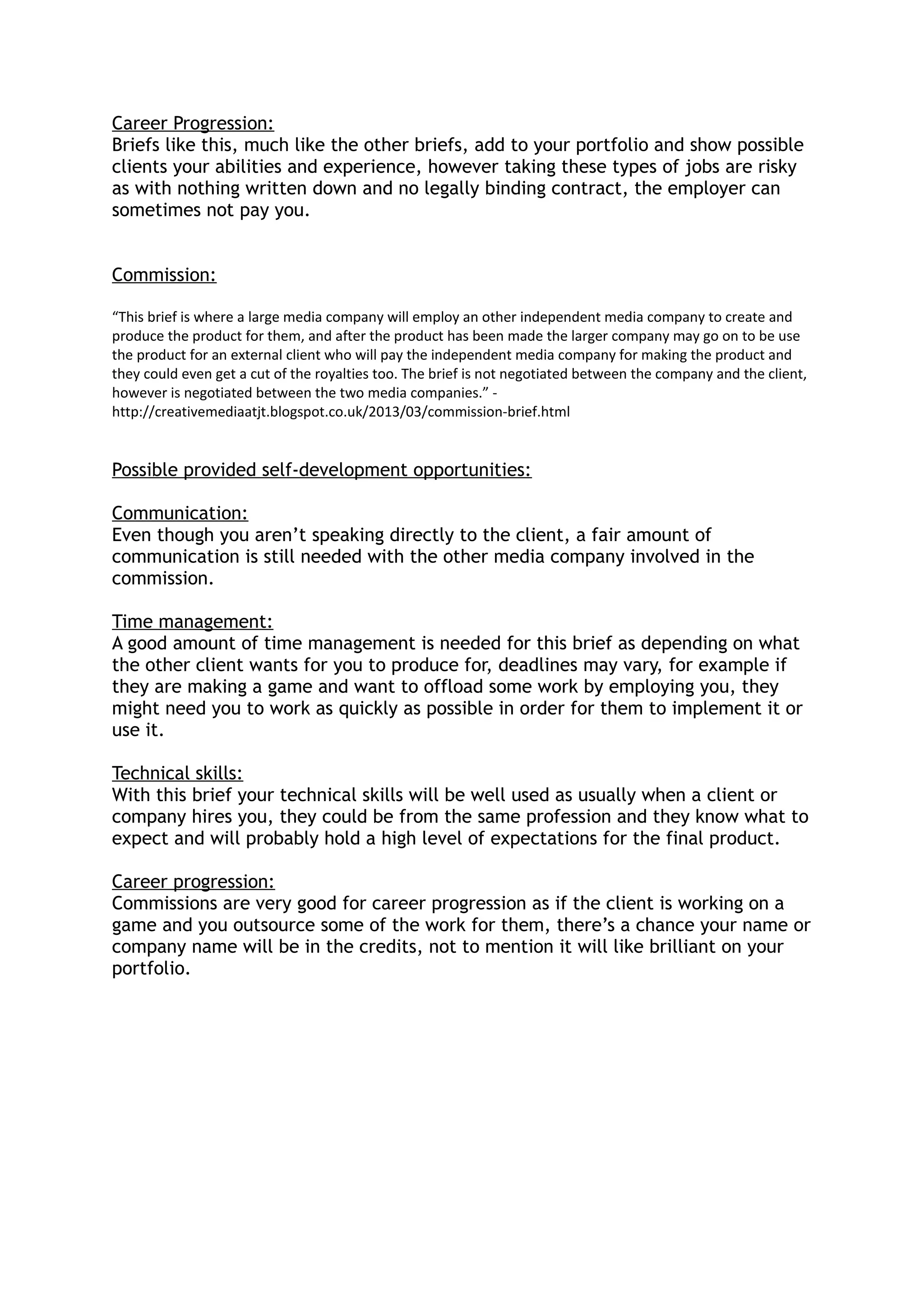 Career Progression:
Briefs like this, much like the other briefs, add to your portfolio and show possible
clients your abilities and experience, however taking these types of jobs are risky
as with nothing written down and no legally binding contract, the employer can
sometimes not pay you.
Commission:
“This brief is where a large media company will employ an other independent media company to create and
produce the product for them, and after the product has been made the larger company may go on to be use
the product for an external client who will pay the independent media company for making the product and
they could even get a cut of the royalties too. The brief is not negotiated between the company and the client,
however is negotiated between the two media companies.” -
http://creativemediaatjt.blogspot.co.uk/2013/03/commission-brief.html
Possible provided self-development opportunities:
Communication:
Even though you aren’t speaking directly to the client, a fair amount of
communication is still needed with the other media company involved in the
commission.
Time management:
A good amount of time management is needed for this brief as depending on what
the other client wants for you to produce for, deadlines may vary, for example if
they are making a game and want to offload some work by employing you, they
might need you to work as quickly as possible in order for them to implement it or
use it.
Technical skills:
With this brief your technical skills will be well used as usually when a client or
company hires you, they could be from the same profession and they know what to
expect and will probably hold a high level of expectations for the final product.
Career progression:
Commissions are very good for career progression as if the client is working on a
game and you outsource some of the work for them, there’s a chance your name or
company name will be in the credits, not to mention it will like brilliant on your
portfolio.
 