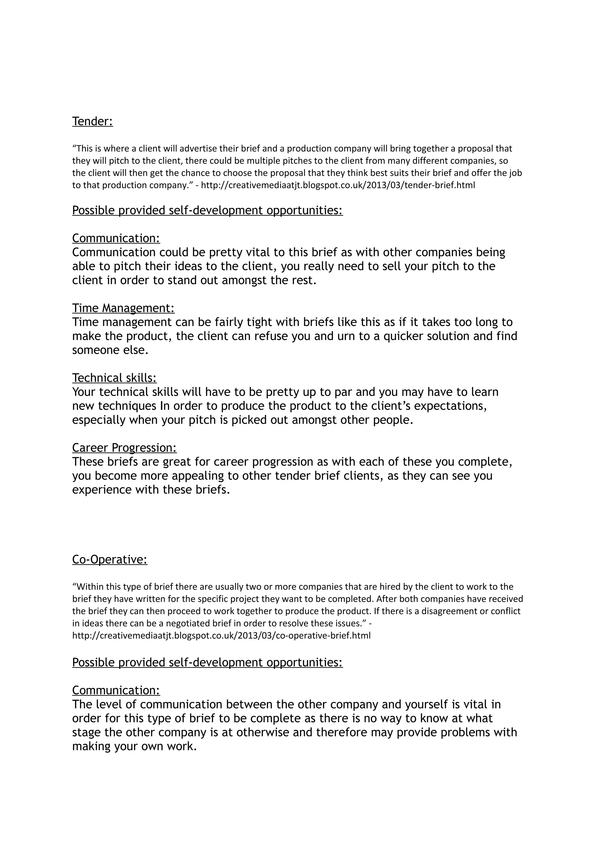 Tender:
“This is where a client will advertise their brief and a production company will bring together a proposal that
they will pitch to the client, there could be multiple pitches to the client from many different companies, so
the client will then get the chance to choose the proposal that they think best suits their brief and offer the job
to that production company.” - http://creativemediaatjt.blogspot.co.uk/2013/03/tender-brief.html
Possible provided self-development opportunities:
Communication:
Communication could be pretty vital to this brief as with other companies being
able to pitch their ideas to the client, you really need to sell your pitch to the
client in order to stand out amongst the rest.
Time Management:
Time management can be fairly tight with briefs like this as if it takes too long to
make the product, the client can refuse you and urn to a quicker solution and find
someone else.
Technical skills:
Your technical skills will have to be pretty up to par and you may have to learn
new techniques In order to produce the product to the client’s expectations,
especially when your pitch is picked out amongst other people.
Career Progression:
These briefs are great for career progression as with each of these you complete,
you become more appealing to other tender brief clients, as they can see you
experience with these briefs.
Co-Operative:
“Within this type of brief there are usually two or more companies that are hired by the client to work to the
brief they have written for the specific project they want to be completed. After both companies have received
the brief they can then proceed to work together to produce the product. If there is a disagreement or conflict
in ideas there can be a negotiated brief in order to resolve these issues.” -
http://creativemediaatjt.blogspot.co.uk/2013/03/co-operative-brief.html
Possible provided self-development opportunities:
Communication:
The level of communication between the other company and yourself is vital in
order for this type of brief to be complete as there is no way to know at what
stage the other company is at otherwise and therefore may provide problems with
making your own work.
 