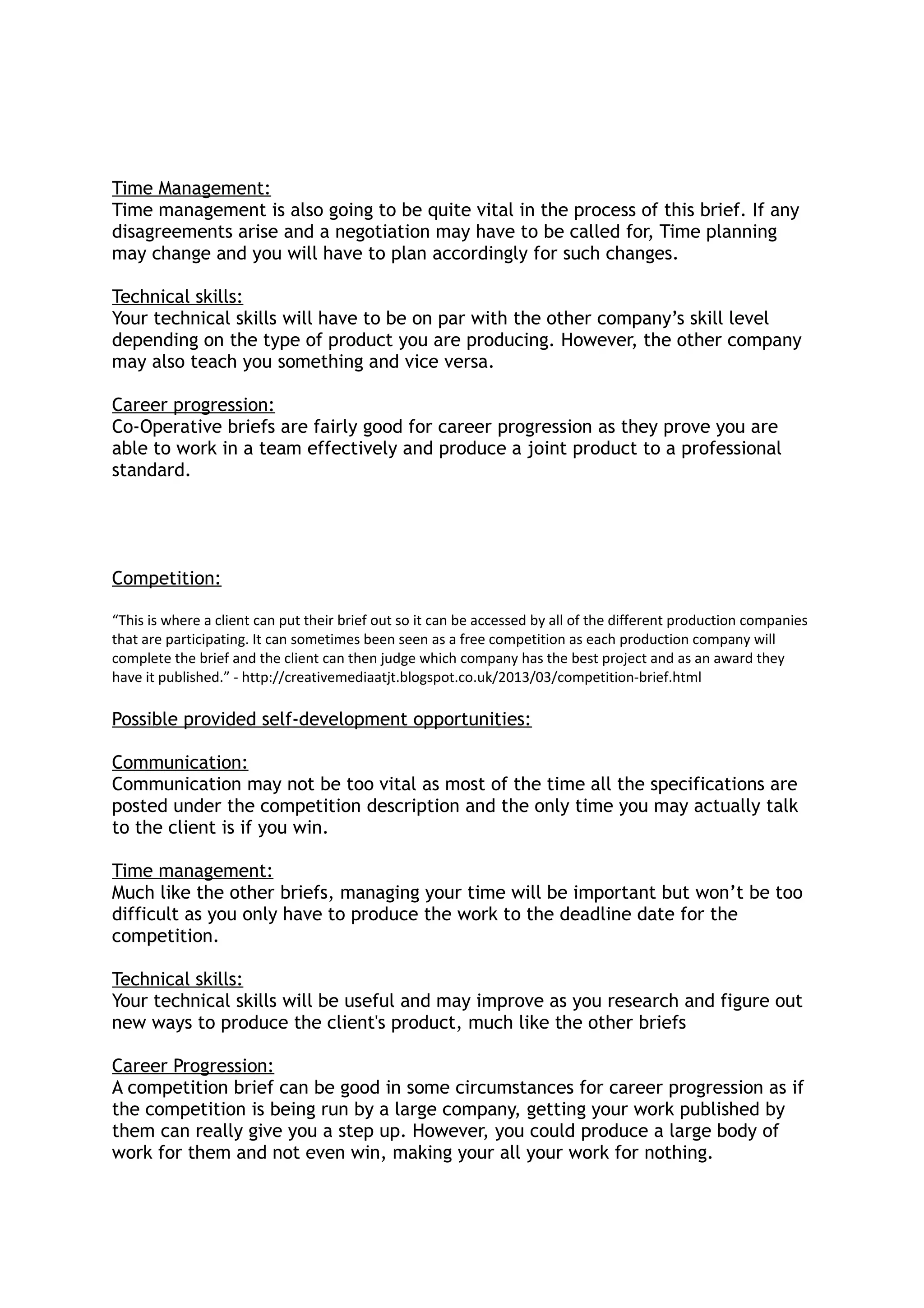Time Management:
Time management is also going to be quite vital in the process of this brief. If any
disagreements arise and a negotiation may have to be called for, Time planning
may change and you will have to plan accordingly for such changes.
Technical skills:
Your technical skills will have to be on par with the other company’s skill level
depending on the type of product you are producing. However, the other company
may also teach you something and vice versa.
Career progression:
Co-Operative briefs are fairly good for career progression as they prove you are
able to work in a team effectively and produce a joint product to a professional
standard.
Competition:
“This is where a client can put their brief out so it can be accessed by all of the different production companies
that are participating. It can sometimes been seen as a free competition as each production company will
complete the brief and the client can then judge which company has the best project and as an award they
have it published.” - http://creativemediaatjt.blogspot.co.uk/2013/03/competition-brief.html
Possible provided self-development opportunities:
Communication:
Communication may not be too vital as most of the time all the specifications are
posted under the competition description and the only time you may actually talk
to the client is if you win.
Time management:
Much like the other briefs, managing your time will be important but won’t be too
difficult as you only have to produce the work to the deadline date for the
competition.
Technical skills:
Your technical skills will be useful and may improve as you research and figure out
new ways to produce the client's product, much like the other briefs
Career Progression:
A competition brief can be good in some circumstances for career progression as if
the competition is being run by a large company, getting your work published by
them can really give you a step up. However, you could produce a large body of
work for them and not even win, making your all your work for nothing.
 