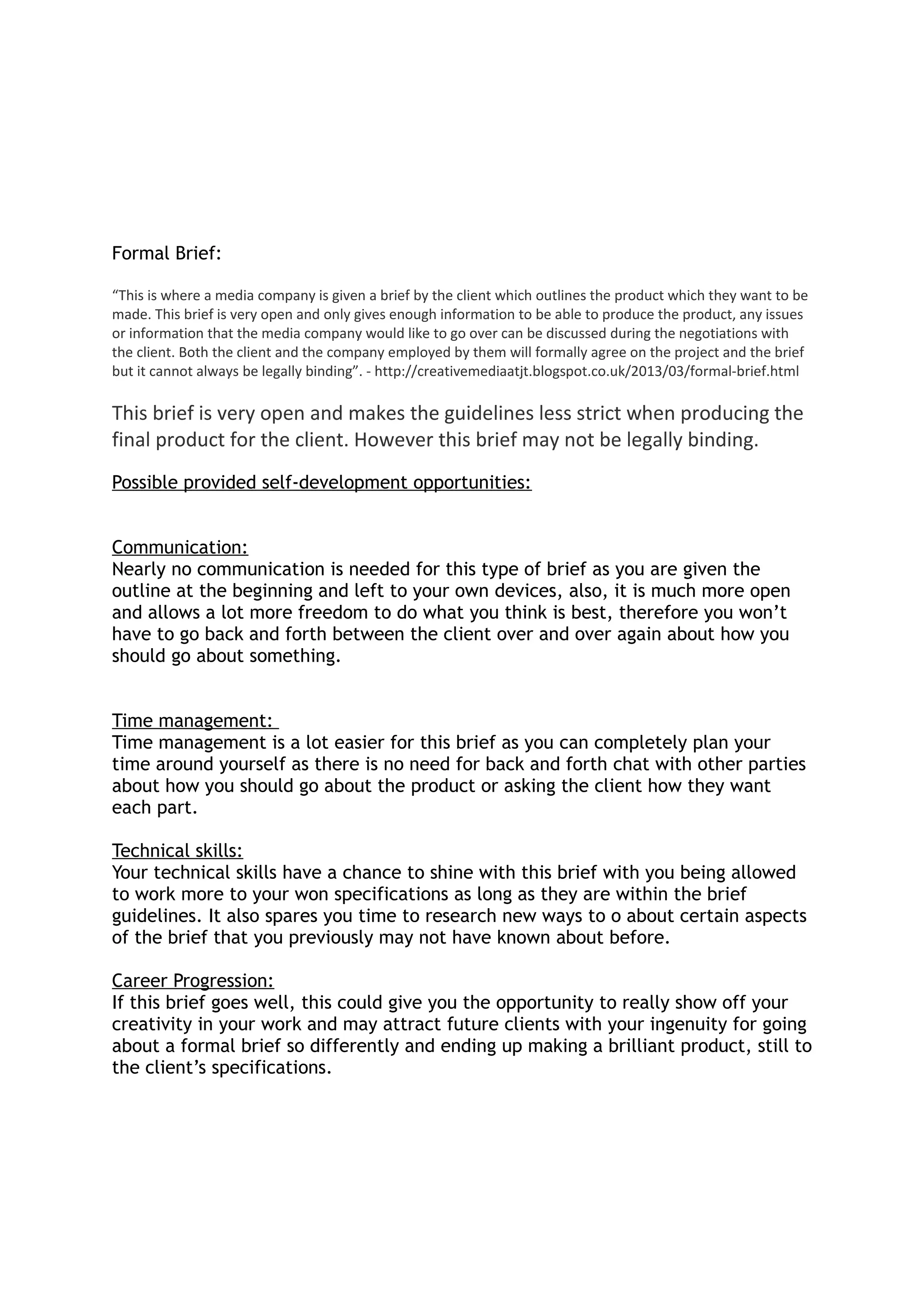 Formal Brief:
“This is where a media company is given a brief by the client which outlines the product which they want to be
made. This brief is very open and only gives enough information to be able to produce the product, any issues
or information that the media company would like to go over can be discussed during the negotiations with
the client. Both the client and the company employed by them will formally agree on the project and the brief
but it cannot always be legally binding”. - http://creativemediaatjt.blogspot.co.uk/2013/03/formal-brief.html
This brief is very open and makes the guidelines less strict when producing the
final product for the client. However this brief may not be legally binding.
Possible provided self-development opportunities:
Communication:
Nearly no communication is needed for this type of brief as you are given the
outline at the beginning and left to your own devices, also, it is much more open
and allows a lot more freedom to do what you think is best, therefore you won’t
have to go back and forth between the client over and over again about how you
should go about something.
Time management:
Time management is a lot easier for this brief as you can completely plan your
time around yourself as there is no need for back and forth chat with other parties
about how you should go about the product or asking the client how they want
each part.
Technical skills:
Your technical skills have a chance to shine with this brief with you being allowed
to work more to your won specifications as long as they are within the brief
guidelines. It also spares you time to research new ways to o about certain aspects
of the brief that you previously may not have known about before.
Career Progression:
If this brief goes well, this could give you the opportunity to really show off your
creativity in your work and may attract future clients with your ingenuity for going
about a formal brief so differently and ending up making a brilliant product, still to
the client’s specifications.
 