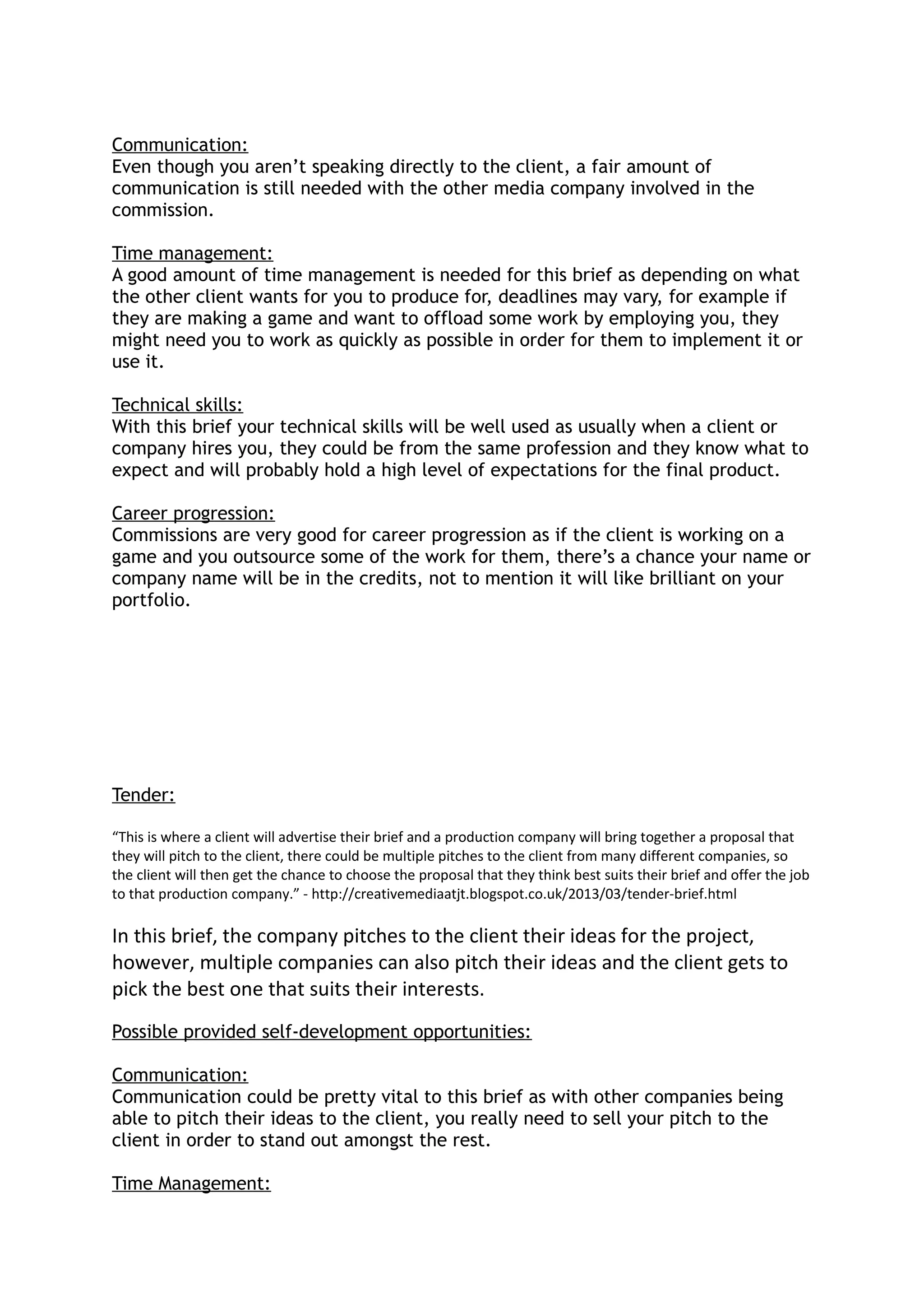 Communication:
Even though you aren’t speaking directly to the client, a fair amount of
communication is still needed with the other media company involved in the
commission.
Time management:
A good amount of time management is needed for this brief as depending on what
the other client wants for you to produce for, deadlines may vary, for example if
they are making a game and want to offload some work by employing you, they
might need you to work as quickly as possible in order for them to implement it or
use it.
Technical skills:
With this brief your technical skills will be well used as usually when a client or
company hires you, they could be from the same profession and they know what to
expect and will probably hold a high level of expectations for the final product.
Career progression:
Commissions are very good for career progression as if the client is working on a
game and you outsource some of the work for them, there’s a chance your name or
company name will be in the credits, not to mention it will like brilliant on your
portfolio.
Tender:
“This is where a client will advertise their brief and a production company will bring together a proposal that
they will pitch to the client, there could be multiple pitches to the client from many different companies, so
the client will then get the chance to choose the proposal that they think best suits their brief and offer the job
to that production company.” - http://creativemediaatjt.blogspot.co.uk/2013/03/tender-brief.html
In this brief, the company pitches to the client their ideas for the project,
however, multiple companies can also pitch their ideas and the client gets to
pick the best one that suits their interests.
Possible provided self-development opportunities:
Communication:
Communication could be pretty vital to this brief as with other companies being
able to pitch their ideas to the client, you really need to sell your pitch to the
client in order to stand out amongst the rest.
Time Management:
 