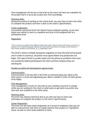 Time management will be key in this brief as the client will have set a deadline for
the project and it is up to you to plan your time accordingly.
Technical skills:
During the process of working on the clients brief, you may have to learn new skills
to complete the product and have it done to the client’s specifications.
Career progression:
A successful contractual brief will impress future employers greatly, as you have
shown your ability to work to a deadline and stick to the assigned brief at a
professional level.
Negotiated:
“This is when two parties have different ideas from each other but they both have to come to a
decision by compromising and making sure that both the parties are happy by the decision.” -
http://www.answers.com/Q/What_is_a_negotiated_brief
This brief is where multiple companies negotiate on how the brief will proceed
and in order to continue, all parties must agree before any production can
begin. This type of brief is usually made over the phone as problems that arise
can quickly be addressed between the client and the company they are
working for.
Possible provided self-development opportunities:
Communication:
Communication is the key skill in this brief as communicating your ideas to the
other party is crucial and negotiating your ideas is needed in order for both parties
to be happy.
Time Management:
Time management is tricky for this brief as your schedule may have to change
whilst you are waiting for the client or other party to get back to you after you
have sent your problems to the other party.
Technical skills:
This brief may improve technical skill as you still may have to learn new
techniques to complete the product to the client’s specifications.
Career Progression:
This brief will also help career progression as it proves to employers that you are
able to communicate with them to maybe improve their product or if [problems
ensue, be able to voice those problems to them.
 