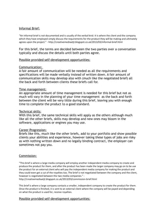 Informal Brief:
“An informal brief is not documented and is usually of the verbal kind. It is where the client and the company
which they have employed simply discuss the requirements for the product they will be making and ultimately
agrees upon the project.” - http://creativemediaatjt.blogspot.co.uk/2013/03/informal-brief.html
For this brief, the terms are decided between the two parties over a conversation
typically and discuss the details until both parties agree.
Possible provided self-development opportunities:
Communication:
A fair amount of communication will be needed as all the requirements and
specifications will be made verbally instead of written down. A fair amount of
communication skills may develop also with (much like the negotiated brief) all
the back and forth between clients these briefs call for.
Time management:
An appropriate amount of time management is needed for this brief but not as
much will vary in the planning of your time management as the back and forth
between the client will be very little during this brief, leaving you with enough
time to complete the product to a good standard.
Technical skills:
With this brief, the same technical skills will apply as the others although much
like all the other briefs, skills may develop and new ones may bloom in the
software, applications or engines you may use.
Career Progression:
Briefs like this, much like the other briefs, add to your portfolio and show possible
clients your abilities and experience, however taking these types of jobs are risky
as with nothing written down and no legally binding contract, the employer can
sometimes not pay you.
Commission:
“This brief is where a large media company will employ another independent media company to create and
produce the product for them, and after the product has been made the larger company may go on to be use
the product for an external client who will pay the independent media company for making the product and
they could even get a cut of the royalties too. The brief is not negotiated between the company and the client,
however is negotiated between the two media companies.” -
http://creativemediaatjt.blogspot.co.uk/2013/03/commission-brief.html
This brief is where a large company contacts a smaller, independent company to create the product for them.
Once the product is finished, it is sent to an external client where the company will be payed and depending
on what the product is used for, receive royalties.
Possible provided self-development opportunities:
 