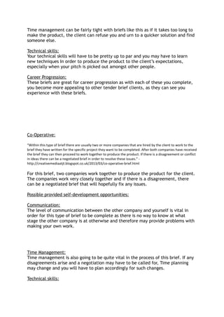 Time management can be fairly tight with briefs like this as if it takes too long to
make the product, the client can refuse you and urn to a quicker solution and find
someone else.
Technical skills:
Your technical skills will have to be pretty up to par and you may have to learn
new techniques In order to produce the product to the client’s expectations,
especially when your pitch is picked out amongst other people.
Career Progression:
These briefs are great for career progression as with each of these you complete,
you become more appealing to other tender brief clients, as they can see you
experience with these briefs.
Co-Operative:
“Within this type of brief there are usually two or more companies that are hired by the client to work to the
brief they have written for the specific project they want to be completed. After both companies have received
the brief they can then proceed to work together to produce the product. If there is a disagreement or conflict
in ideas there can be a negotiated brief in order to resolve these issues.” -
http://creativemediaatjt.blogspot.co.uk/2013/03/co-operative-brief.html
For this brief, two companies work together to produce the product for the client.
The companies work very closely together and if there is a disagreement, there
can be a negotiated brief that will hopefully fix any issues.
Possible provided self-development opportunities:
Communication:
The level of communication between the other company and yourself is vital in
order for this type of brief to be complete as there is no way to know at what
stage the other company is at otherwise and therefore may provide problems with
making your own work.
Time Management:
Time management is also going to be quite vital in the process of this brief. If any
disagreements arise and a negotiation may have to be called for, Time planning
may change and you will have to plan accordingly for such changes.
Technical skills:
 