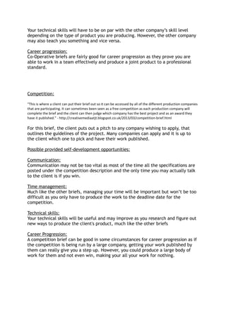 Your technical skills will have to be on par with the other company’s skill level
depending on the type of product you are producing. However, the other company
may also teach you something and vice versa.
Career progression:
Co-Operative briefs are fairly good for career progression as they prove you are
able to work in a team effectively and produce a joint product to a professional
standard.
Competition:
“This is where a client can put their brief out so it can be accessed by all of the different production companies
that are participating. It can sometimes been seen as a free competition as each production company will
complete the brief and the client can then judge which company has the best project and as an award they
have it published.” - http://creativemediaatjt.blogspot.co.uk/2013/03/competition-brief.html
For this brief, the client puts out a pitch to any company wishing to apply, that
outlines the guidelines of the project. Many companies can apply and it is up to
the client which one to pick and have their work published.
Possible provided self-development opportunities:
Communication:
Communication may not be too vital as most of the time all the specifications are
posted under the competition description and the only time you may actually talk
to the client is if you win.
Time management:
Much like the other briefs, managing your time will be important but won’t be too
difficult as you only have to produce the work to the deadline date for the
competition.
Technical skills:
Your technical skills will be useful and may improve as you research and figure out
new ways to produce the client's product, much like the other briefs
Career Progression:
A competition brief can be good in some circumstances for career progression as if
the competition is being run by a large company, getting your work published by
them can really give you a step up. However, you could produce a large body of
work for them and not even win, making your all your work for nothing.
 