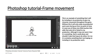 Photoshop tutorial-Frame movement
This is an example of something that I will
be including in my production to give my
character movement throughout the game.
Without this it will only make my production
work seem boring as from my point of view
it is just one of those nice little touches that
adds that extra bit of detail to my
production. Although it may not seem it but
it is something that is easily done and
shouldn’t take that long to do either. For me
it is certainly something that I am hoping on
including in my production work.
 
