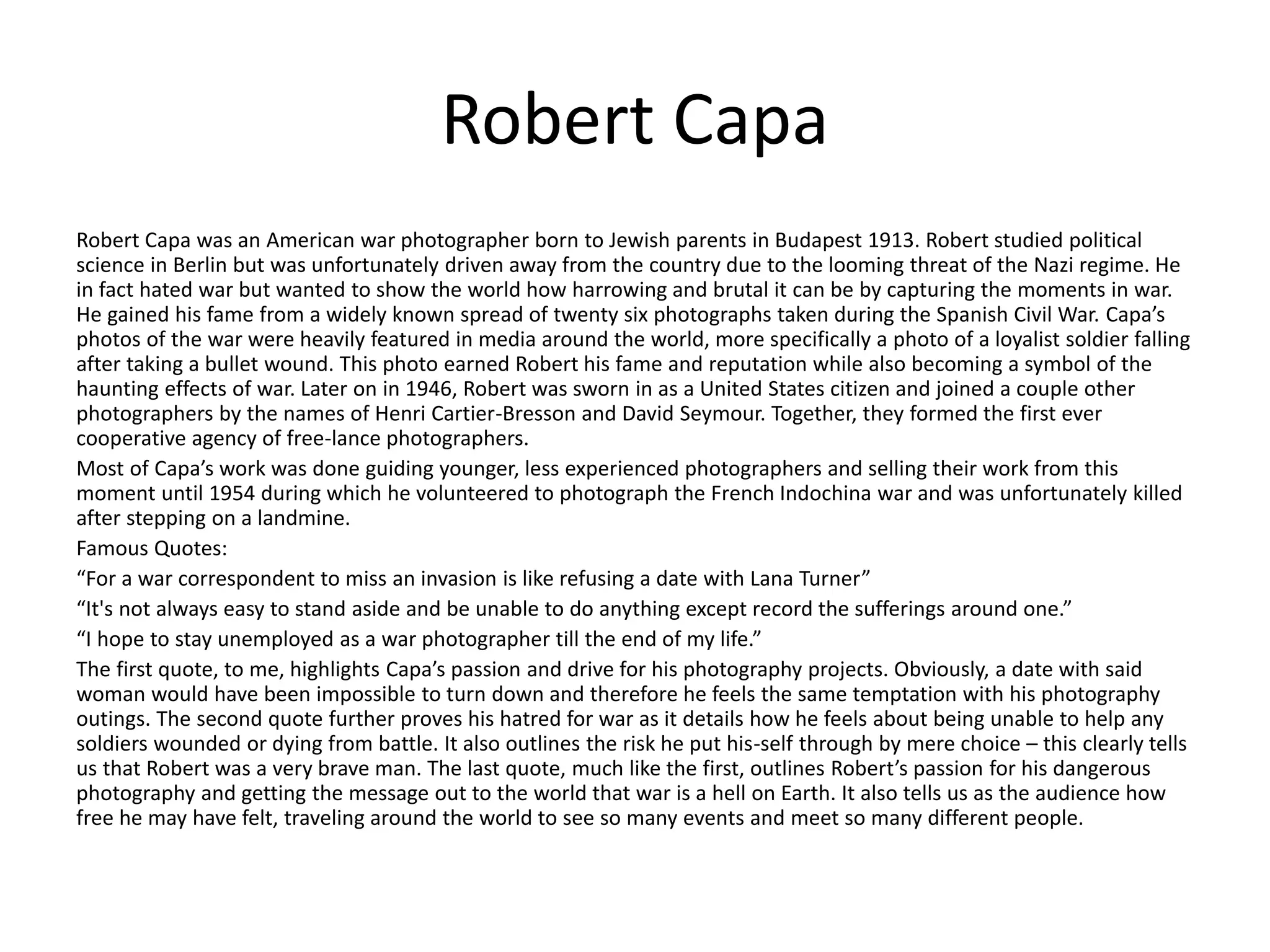 Robert Capa
Robert Capa was an American war photographer born to Jewish parents in Budapest 1913. Robert studied political
science in Berlin but was unfortunately driven away from the country due to the looming threat of the Nazi regime. He
in fact hated war but wanted to show the world how harrowing and brutal it can be by capturing the moments in war.
He gained his fame from a widely known spread of twenty six photographs taken during the Spanish Civil War. Capa’s
photos of the war were heavily featured in media around the world, more specifically a photo of a loyalist soldier falling
after taking a bullet wound. This photo earned Robert his fame and reputation while also becoming a symbol of the
haunting effects of war. Later on in 1946, Robert was sworn in as a United States citizen and joined a couple other
photographers by the names of Henri Cartier-Bresson and David Seymour. Together, they formed the first ever
cooperative agency of free-lance photographers.
Most of Capa’s work was done guiding younger, less experienced photographers and selling their work from this
moment until 1954 during which he volunteered to photograph the French Indochina war and was unfortunately killed
after stepping on a landmine.
Famous Quotes:
“For a war correspondent to miss an invasion is like refusing a date with Lana Turner”
“It's not always easy to stand aside and be unable to do anything except record the sufferings around one.”
“I hope to stay unemployed as a war photographer till the end of my life.”
The first quote, to me, highlights Capa’s passion and drive for his photography projects. Obviously, a date with said
woman would have been impossible to turn down and therefore he feels the same temptation with his photography
outings. The second quote further proves his hatred for war as it details how he feels about being unable to help any
soldiers wounded or dying from battle. It also outlines the risk he put his-self through by mere choice – this clearly tells
us that Robert was a very brave man. The last quote, much like the first, outlines Robert’s passion for his dangerous
photography and getting the message out to the world that war is a hell on Earth. It also tells us as the audience how
free he may have felt, traveling around the world to see so many events and meet so many different people.
 