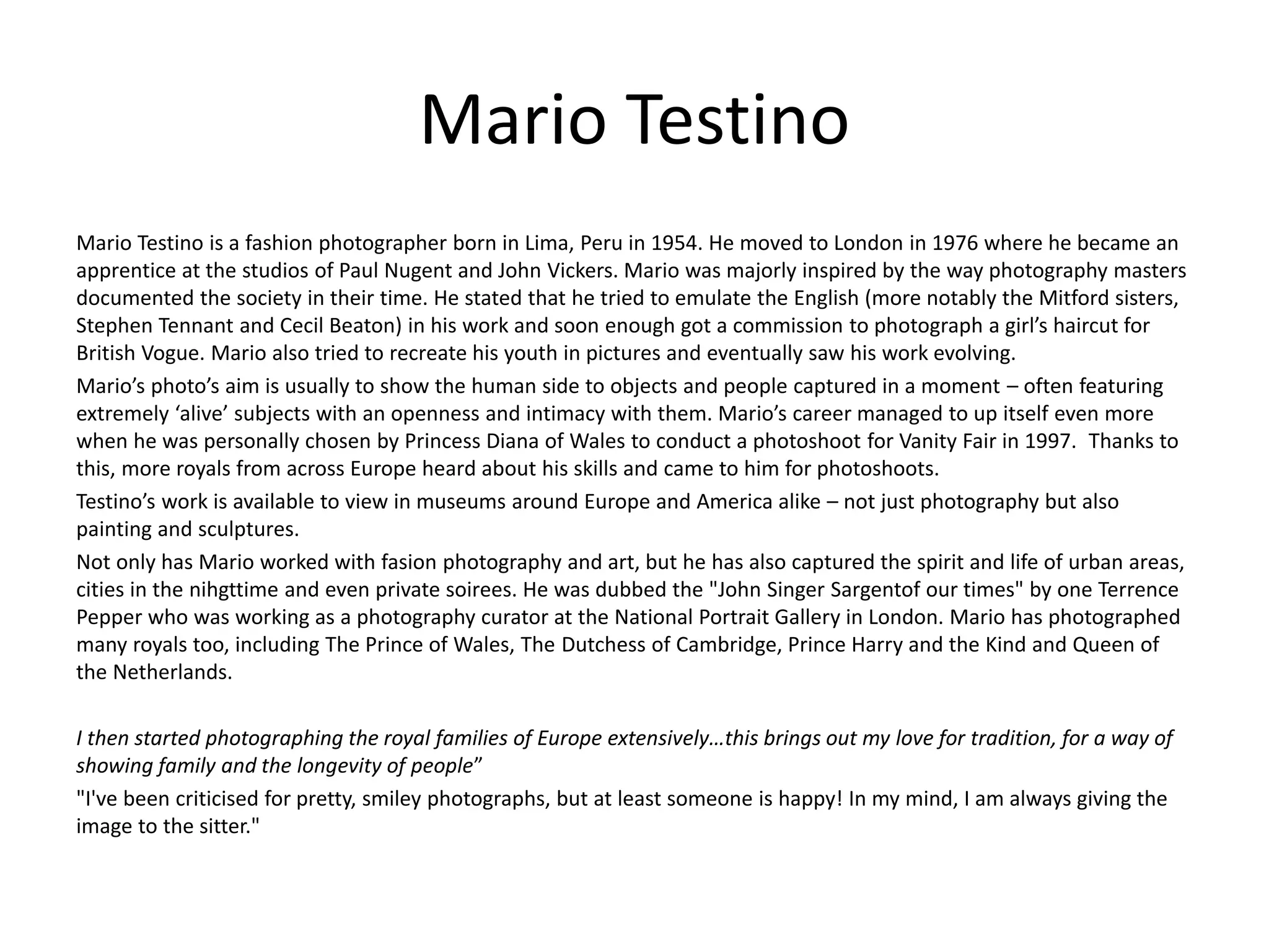 Mario Testino
Mario Testino is a fashion photographer born in Lima, Peru in 1954. He moved to London in 1976 where he became an
apprentice at the studios of Paul Nugent and John Vickers. Mario was majorly inspired by the way photography masters
documented the society in their time. He stated that he tried to emulate the English (more notably the Mitford sisters,
Stephen Tennant and Cecil Beaton) in his work and soon enough got a commission to photograph a girl’s haircut for
British Vogue. Mario also tried to recreate his youth in pictures and eventually saw his work evolving.
Mario’s photo’s aim is usually to show the human side to objects and people captured in a moment – often featuring
extremely ‘alive’ subjects with an openness and intimacy with them. Mario’s career managed to up itself even more
when he was personally chosen by Princess Diana of Wales to conduct a photoshoot for Vanity Fair in 1997. Thanks to
this, more royals from across Europe heard about his skills and came to him for photoshoots.
Testino’s work is available to view in museums around Europe and America alike – not just photography but also
painting and sculptures.
Not only has Mario worked with fasion photography and art, but he has also captured the spirit and life of urban areas,
cities in the nihgttime and even private soirees. He was dubbed the "John Singer Sargentof our times" by one Terrence
Pepper who was working as a photography curator at the National Portrait Gallery in London. Mario has photographed
many royals too, including The Prince of Wales, The Dutchess of Cambridge, Prince Harry and the Kind and Queen of
the Netherlands.
I then started photographing the royal families of Europe extensively…this brings out my love for tradition, for a way of
showing family and the longevity of people”
"I've been criticised for pretty, smiley photographs, but at least someone is happy! In my mind, I am always giving the
image to the sitter."
 