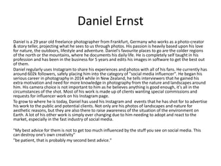 Daniel Ernst
Daniel is a 29 year old freelance photographer from Frankfurt, Germany who works as a photo-creator
& story teller, projecting what he sees to us through photos. His passion is heavily based upon his love
for nature, the outdoors, lifestyle and adventure. Daniel's favourite places to go are the colder regions
of the north or the mountains, where he documents his daily life. He is completely self taught in his
profession and has been in the business for 5 years and edits his images in software to get the best out
of them.
Daniel regularly uses Instagram to share his experiences and photos with all of his fans. He currently has
around 602k followers, safely placing him into the category of "social media influencer". He began his
serious career in photography in 2014 while in New Zealand, he tells interviewers that he gained his
extra motivation and need for more knowledge in photography from the nature and landscapes around
him. His camera choice is not important to him as he believes anything is good enough, it's all in the
circumstances of the shot. Most of his work is made up of clients wanting special commissions and
requests for influencer work on his Instagram page.
To grow to where he is today, Daniel has used his Instagram and events that he has shot for to advertise
his work to the public and potential clients. Not only are his photos of landscapes and nature for
aesthetic reasons, but they are also there to raise awareness of the situation of the environment on
Earth. A lot of his other work is simply ever changing due to him needing to adopt and react to the
market, especially in the fast industry of social media.
"My best advice for them is not to get too much influenced by the stuff you see on social media. This
can destroy one’s own creativity"
"be patient, that is probably my second best advice."
 