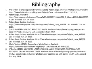 Bibliography
1. The Editors of Encyclopaedia Britannica. (2019). Robert Capa American Photographer. Available:
https://www.britannica.com/biography/Robert-Capa. Last accessed Jan 21st 2019.
2. Robert Capa. Available:
https://pro.magnumphotos.com/C.aspx?VP3=CMS3&VF=MAGO31_9_VForm&ERID=24KL53535
3. Last accessed 21st Jan 2019.
3. Robert Capa Quotes. Available:
https://www.brainyquote.com/citation/quotes/robert_capa_348064. Last accessed 21st Jan
2019.
4. (2017). ROBERT CAPA 1947 RADIO INTERVIEW. Available: https://www.icp.org/news/robert-
capa-1947-radio-interview. Last accessed 21st Jan 2019.
5. Robert Capa Quotes. Available: https://www.brainyquote.com/quotes/robert_capa_346589.
Last accessed 21st Jan 2019.
6. Robert Capa Quotes. Available: https://www.brainyquote.com/quotes/robert_capa_348062.
Last accessed 21st Jan 2019.
7. Mario Testino. (2019). Biography of Mario Testino. Available:
https://www.mariotestino.com/biography/. Last accessed 2nd May 2019.
8. JP Danko. (2018). NORTHERN LIFESTYLE SOCIAL MEDIA INFLUENCER: PHOTOGRAPHER
SPOTLIGHT Q&A WITH DANIEL ERNST. Available: https://www.diyphotography.net/northern-
lifestyle-social-media-influencer-photographer-spotlight-qa-with-daniel-ernst/. Last accessed
2nd May 2019.
 