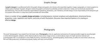Graphic Design
A graphic designer is a professional within the graphic design and graphic arts industry who assembles together images, typography, or motion graphics to
create a piece of design.A graphic designer creates the graphics primarily for published, printed or electronic media, such as brochures (sometimes)
and advertising.They are also sometimes responsible for typesetting, illustration, user interfaces, and web design.A core responsibility of the designer's job
is to present information in a way that is both accessible and memorable.
Covers a number of basic graphic design principles, including balance, contrast, emphasis and subordination, directional forces,
proportion, scale, repetition and rhythm, and unity, all with illustrations. Discusses how important balance is to creating an
effective design.
Photography
The word "photography" was created from the Greek roots. Photography is the art, application and practice of creating durable images by recording light
or other electromagnetic radiation, either electronically by means of an images sensor, or chemically by means of a light-sensitive material such
as photographic film. It is employed in many fields of science, manufacturing (e.g., photolithography), and business, as well as its more direct uses for art,
film and video production, recreational purposes, hobby, and mass communication.
 