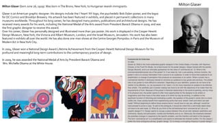 Milton Glaser (born June 26, 1929). Was born inThe Bronx, NewYork, to Hungarian Jewish immigrants.
Glaser is an American graphic designer. His designs include the I ‘heart’ NY logo, the psychedelic Bob Dylan poster, and the logos
for DC Comics and Brooklyn Brewery. His artwork has been featured in exhibits, and placed in permanent collections in many
museums worldwide.Throughout his long career, he has designed many posters, publications and architectural designs. He has
received many awards for his work, including the National Medal of the Arts award from President Barack Obama in 2009, and was
the first graphic designer to receive this award.
Over his career, Glaser has personally designed and illustrated more than 300 poster. His work is displayed in the Cooper Hewitt
Design Museum, NewYork; theVictoria and Albert Museum, London; and the Israel Museum, Jerusalem. His work has also been
featured in exhibits all over the world. He has also done one-man shows at the Centre Georges Pompidou in Paris and the Museum of
Modern Art in NewYork City.
In 2004, Glaser won a National Design Award Lifetime Achievement from the Cooper-Hewitt National Design Museum for his
profound and meaningful long-term contributions to the contemporary practice of design.
In 2009, he was awarded the National Medal of Arts by President Barack Obama and
Mrs. Michelle Obama at the White House.
Milton Glaser
 