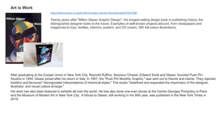 Twenty years after "Milton Glaser Graphic Design", the longest-selling design book in publishing history, the
distinguished designer looks to the future. Examples of well-known projects abound, from newspapers and
magazines to toys, textiles, interiors, posters, and CD covers. 500 full-colour illustrations.
Art is Work
After graduating at the Cooper Union in New York City, Reynold Ruffins, Seymour Chwast, Edward Sorel and Glaser, founded Push Pin
Studios in 1954. Glaser joined after his return in Italy. In 1957, the "Push Pin Monthly Graphic," was sent out to friends and clients. They rejected
tradition and favoured "reinvigorated interpretations of historical styles." The studio "redefined and expanded the imprimatur of the designer,
illustrator, and visual culture at large."
His work has also been featured in exhibits all over the world. He has also done one-man shows at the Centre Georges Pompidou in Paris
and the Museum of Modern Art in New York City. A tribute to Glaser, still working in his 90th year, was published in the New York Times in
2019.
https://www.amazon.co.uk/Art-Work-Graphic-Interiors-Illustration/dp/0715637584
 