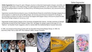 Stefan Sagmeister
Stefan Sagmeister (born August 6, 1962 in Bregenz, Austria) is a NewYork-based graphic designer, storyteller, and
typographer. Sagmeister co-founded a design firm called Sagmeister &Walsh Inc. with JessicaWalsh in NewYork
City. He has designed album covers for Lou Reed, Ok Go,The Rolling Stones, David Byrne, Jay Z,Aerosmith and Pat
Metheny.
Sagmeister received a Grammy Award in 2005 in the Best Boxed of Special Limited Edition Package category for art
directing Once in a Lifetime box set byTalking Heads. He received a second Grammy Awards for his design of
the David Byrne and Brian Eno album EverythingThat HappensWill HappenToday in the Grammy Award for Best
Recording Package category on January 31, 2010.
Sagmeister studied graphic design at the University od Applied Arts Vienna.. He later received a Fulbright
scholarship to study at the Pratt institute in New York. He began his design career at the age of 15 at
“Alphorn", an Austrian Youth magazine, which is named after the traditional Alpine musical instrument.
In 1991, he moved to Hong Kong to work with Leo Burnett’s Hong Kong Design Group. In 1993, he
returned to New York to work with Tibor Kalman’s M&Co design company.
 