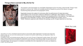 Things I Have Learned in My Life So Far
The projects in this book began as a list Stefan Sagmeister found in his diary under the title "Things I have
learned in my life so far." Given an incredible amount of freedom by some of his clients, he began
transforming these aphorisms into typographic works.
Sagmeister became the subject of controversy after his performance of a lewd joke about
animal fellatio at the annual web conference Webstock in Wellington, New Zealand, in February
2017, embarrassing a sign language interpreter and upsetting some in the audience. The organizers
apologized to the interpreter in person, and to attendees following the incident, and on
Twitter. Webstock organizers also followed this apology up with a longer statement on their blog.
Just as film, art, music, and literature have the power to move people, Stefan Sagmeister's innovative work shows that
graphic design, too, can cut to the emotional quick. His desire is to transform stale thinking, and Sagmeister: Made You
Look does just that.
Compelling, honest, and intensely personal, Made You Look covers 20 years of Sagmeister's graphic design. With a text by
design historian Peter Hall and annotated with Sagmeister's own writing, the book features images from the studio archive,
as well as specific influences and reference points for his projects and ideas. Fully illustrated with a red PVC slipcase and
silver-gilded pages, this monograph is a compilation of practically all the work Sagmeister and his studio ever designed up
to 2001, even the bad stuff
Made You Look
 