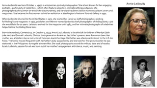 Annie LeibovitzAnnie Leibovitz was born October 2, 1949) is an American portrait photographer. She is best known for her engaging
portraits—particularly of celebrities—which often feature subjects in intimate settings and poses. She
photographed John Lennon on the day he was murdered, and her work has been used on numerous album covers and
magazines. She became the first woman to hold an exhibition at Washington's National Portrait Gallery in 1991.
When Leibovitz returned to the United States in 1970, she started her career as staff photographer, working
for Rolling Stone magazine. In 1973, publisher JannWenner named Leibovitz chief photographer of Rolling Stone, a job
she would hold for 10 years. Leibovitz worked for the magazine until 1983, and her intimate photographs of celebrities
helped define the Rolling Stone look.
Born inWaterbury, Connecticut, on October 2, 1949,Anna-Lou Leibovitz is the third of six children of Marilyn Edith
(née Heit) and Samuel Leibovitz.She is a third-generation American; her father's parents were Romanian Jews.Her
mother was a Modern dance instructor of Estonian-Jewish heritage. Her father was a lieutenant colonel in the U.S.Air
Force.The family moved frequently with her father's duty assignments, and she took her first pictures when he was
stationed in the Philippines during theVietnamWar.She took photographs around the military base and of nearby
locals.Leibovitz passion for art was born out of her mother's engagement with dance, music, and painting
 