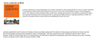 Annie Leibovitz at Work
Leibovitz addresses young photographers and readers interested in what photographers do, but any reader interested
in contemporary history will be fascinated by her account of one of the richest bodies of work in the photographic
canon. The subjects include photojournalism, studio work, photographing dancers and athletes, working with writers,
and making the transition from shooting with film to working with digital cameras. Originally published in 2008, this
revised and updated edition brings Leibovitz's bestselling book back into print.
Leibovitz attended the San Francisco Art Institute, where she studied painting with the intention of becoming an art teacher. At school, she had
her first photography workshop and changed her major to photography . She was inspired by the work of Robert Frank and Henri Cartier-
Bresson, which her school taught about. For several years, she continued to develop her photography skills while holding various jobs, including
a stint on a kibbutz in Amir, Israel, for several months in 1969.
 