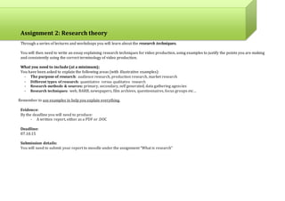Assignment 2: Research theory
Through a series of lectures and workshops you will learn about the research techniques.
You will then need to write an essay explaining research techniques for video production, using examples to justify the points you are making
and consistently using the correct terminology of video production.
What you need to include (at a minimum);
You have been asked to explain the following areas (with illustrative examples):
- The purpose of research: audience research, production research, market research
- Different types of research: quantitative versus qualitative research
- Research methods & sources: primary, secondary, self generated, data gathering agencies
- Research techniques: web, BARB, newspapers, film archives, questionnaires, focus groups etc…
Remember to use examples to help you explain everything.
Evidence:
By the deadline you will need to produce:
- A written report, either as a PDF or .DOC
Deadline:
08.10.15
Submission details:
You will need to submit your report to moodle under the assignment “What is research”
 