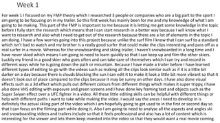 Week 1
For week 1 I focused on my FMP theory which I researched 3 people or companies who are a big part to the sport I
am going to be focusing on in my trailer. So this first week has mainly been for me and my knowledge of what I am
going to be making. This part of the FMP is important to me because it is letting me get some knowledge in the topic
before I fully start the research which means that I can start research in a better way because I will know what I
want to research and also what I need to get out of the research because there are a lot of elements in the topic I
am doing. I have a few worries going into this project because unlike the surf film I know that I can surf to a standard
which isn’t bad to watch and my brother is a really good surfer that could make the clips interesting and pass off as a
real surfer in a movie. Whereas for the snowboarding and skiing trailer, I haven’t snowboarded in a long time and I
have never skied which means I am going to need to learn quickly so that I can keep up and film the other skiers.
Luckily my friend in a good skier who goes often and can take care of themselves which I can try and record in
different ways while he is going down the path or mountain. Because I have made a trailer before I have learned
different types of editing to go with the videos such as making all the clips look similar such as if it is a little bit
darker on a day because there is clouds blocking the sun I can edit it to make it look a little bit more vibrant so that it
doesn’t look out of place compared to the clips because it may be sunny on other days. I have also done visual
effects such as a 3d effect which pulls out different colours from different things which makes it super trippy, I have
also done VHS editing with exposure and green screens and I have done key framing text and objects such as the
Super Saiyan effect over a UFC fighter in a video. All these little editing skills can be helpful with different things or
help with different paths I want to take while making the video. I would say the areas I need to develop in is
definitely the actual skiing part of the video which I am hopefully going to get used to in the first or second day so
that I can focus on the filming part while doing it. Also I am going to need to analyse all the aspects and angles ski
and snowboarding videos and trailers include so that it feels professional and also has a lot of content which is
interesting for the viewer and lets them keep invested into the video so that they would want a real movie coming.
 