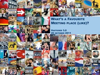 WHAT’S A FAVOURITE
MEETING PLACE (LIKE)?

VASTGOED 3.0
26 OKTOBER 2011
 