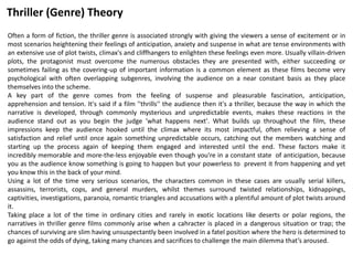 Often a form of fiction, the thriller genre is associated strongly with giving the viewers a sense of excitement or in
most scenarios heightening their feelings of anticipation, anxiety and suspense in what are tense environments with
an extensive use of plot twists, climax's and cliffhangers to enlighten these feelings even more. Usually villain-driven
plots, the protagonist must overcome the numerous obstacles they are presented with, either succeeding or
sometimes failing as the covering-up of important information is a common element as these films become very
psychological with often overlapping subgenres, involving the audience on a near constant basis as they place
themselves into the scheme.
A key part of the genre comes from the feeling of suspense and pleasurable fascination, anticipation,
apprehension and tension. It's said if a film ''thrills'' the audience then it's a thriller, because the way in which the
narrative is developed, through commonly mysterious and unpredictable events, makes these reactions in the
audience stand out as you begin the judge 'what happens next'. What builds up throughout the film, these
impressions keep the audience hooked until the climax where its most impactful, often relieving a sense of
satisfaction and relief until once again something unpredictable occurs, catching out the members watching and
starting up the process again of keeping them engaged and interested until the end. These factors make it
incredibly memorable and more-the-less enjoyable even though you're in a constant state of anticipation, because
you as the audience know something is going to happen but your powerless to prevent it from happening and yet
you know this in the back of your mind.
Using a lot of the time very serious scenarios, the characters common in these cases are usually serial killers,
assassins, terrorists, cops, and general murders, whilst themes surround twisted relationships, kidnappings,
captivities, investigations, paranoia, romantic triangles and accusations with a plentiful amount of plot twists around
it.
Taking place a lot of the time in ordinary cities and rarely in exotic locations like deserts or polar regions, the
narratives in thriller genre films commonly arise when a cahracter is placed in a dangerous situation or trap; the
chances of surviving are slim having unsuspectantly been involved in a fatel position where the hero is determined to
go against the odds of dying, taking many chances and sacrifices to challenge the main dilemma that’s aroused.
Thriller (Genre) Theory
 
