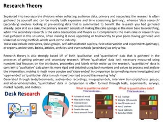Separated into two separate divisions when collecting audience data, primary and secondary, the research is often
gathered by yourself and can be mostly both expensive and time consuming (primary), whereas 'desk research'
(secondary) involves looking at pre-existing data that is summarized to benefit the research you had gathered
already. Look at it as a cake, the primary research consists of making the cake sponge as the main base to everything,
whilst the secondary research is the extra decorations and flavors as it complements the main cake or research you
had gathered in this situation, often making it more appetizing or trustworthy to your peers having gathered and
looked at existing methods which work in the industry.
These can include interviews, focus groups, self-administrated surveys, field observations and experiments (primary),
or reports, online sites, books, articles, archives, and even schools (secondary) as only a few.
Research theory is also strongly based off of both 'qualitative' and 'quantitative' data that is gathered in the
processes of getting primary and secondary research. Where 'qualitative' data isn't necessary measured using
numbers but focusses on the attributes, properties and labels which make up the research, 'quantitative' data is
contrary to 'qualitative' data given its more rigid and detailed using both numbers and values to process and analyze
the information, making it much more concise and 'close-ended' in comparison to something more investigated and
'open-ended' as 'qualitative' data is much more theorized around the meaning 'why'
Generated through texts/documents, audio/video recordings, images/symbols, interview transcripts/focus groups,
and observations/notes, 'quantitative' data in comparison is often formed through tests, experiments, surveys,
market reports, and metrics.
Research Theory
 