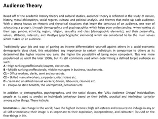Based off of the academic literary theory and cultural studies, audience theory is reflected in the study of nature,
history, moral philospohys, social regards, cultural and political analysis, and themes that make up each audience.
With a strong foucus on rhetoric and rhetorical situations that imply the construct of an audience, one way of
advocating a group is through demographics and psychographics which helps your understanding when looking at
their age, gender, ethnicity, region, religion, sexuality and class (demographic elements), and their personality,
values, attitudes, interests, and lifestlyes (psychographic elements) which are considered to be the main values
which makes up an auidence.
Traditionally your job and way of gaining an income differentiatied yourself against others in a social-economic
demographic class chart, this established any importance to certain individuals in comparison to others as its
determined the higher income you earn, the higher the possability of being more competent. This was more
popularised up untill the later 1900s, but its still commonly used when determining a defined target audience as
such:
A – High ranking proffesionals; lawyers, doctors etc.
B – Middle ranking proffessionals; middle managers in business, teachers etc.
C1 – Office workers, clerks, semi and nurses etc.
C2 – Skilled manual workers; carpenters, electricians etc.
D – Semi and unskilled manual workers; drivers, labourers, cleaners etc.
E – People on state benefits, the unemployed, pensioners etc.
In addition to demographics, psychographics, and the social classes, the 'VALs Audience Groups' individualises
people as its used to predict an individuals behaviour based on their beliefs, practical and intellectual curiosity
among other things. These include:
Innovators – Like change in the world; have the highest incomes; high self-esteem and resources to indulge in any or
all self-orientations; their image is as important to their expression, independence, and cahracter; focused on the
finer things in life.
Audience Theory
 