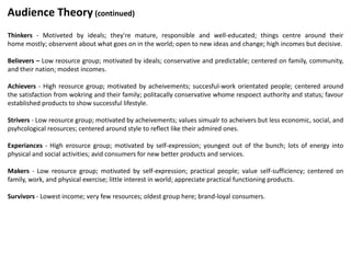 Thinkers - Motiveted by ideals; they're mature, responsible and well-educated; things centre around their
home mostly; observent about what goes on in the world; open to new ideas and change; high incomes but decisive.
Believers – Low reosurce group; motivated by ideals; conservative and predictable; centered on family, community,
and their nation; modest incomes.
Achievers - High reosurce group; motivated by acheivements; succesful-work orientated people; centered around
the satisfaction from wokring and their family; politacally conservative whome respoect authority and status; favour
established products to show successful lifestyle.
Strivers - Low reosurce group; motivated by acheivements; values simualr to acheivers but less economic, social, and
psyhcological reosurces; centered around style to reflect like their admired ones.
Experiances - High erosurce group; motivated by self-expression; youngest out of the bunch; lots of energy into
physical and social activities; avid consumers for new better products and services.
Makers - Low reosurce group; motivated by self-expression; practical people; value self-sufficiency; centered on
family, work, and physical exercise; little interest in world; appreciate practical functioning products.
Survivors - Lowest income; very few resources; oldest group here; brand-loyal consumers.
Audience Theory (continued)
 