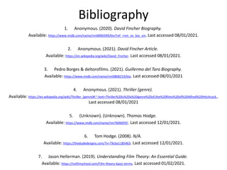 Bibliography
1. Anonymous. (2020). David Fincher Biography.
Available: https://www.imdb.com/name/nm0000399/bio?ref_=nm_ov_bio_sm. Last accessed 08/01/2021.
2. Anonymous. (2021). David Fincher Article.
Available: https://en.wikipedia.org/wiki/David_Fincher. Last accessed 08/01/2021.
3. Pedro Borges & deltorofilms. (2021). Guillermo del Toro Biography.
Available: https://www.imdb.com/name/nm0868219/bio. Last accessed 08/01/2021
4. Anonymous. (2021). Thriller (genre).
Available: https://en.wikipedia.org/wiki/Thriller_(genre)#:~:text=Thriller%20is%20a%20genre%20of,the%20films%20of%20Alfred%20Hitchcock..
Last accessed 08/01/2021
5. (Unknown). (Unknown). Thomas Hodge.
Available: https://www.imdb.com/name/nm7606059/. Last accessed 12/01/2021.
6. Tom Hodge. (2008). N/A.
Available: https://thedudedesigns.com/?v=79cba1185463. Last accessed 12/01/2021.
7. Jason Hellerman. (2019). Understanding Film Theory: An Essential Guide.
Available: https://nofilmschool.com/Film-theory-basic-terms. Last accessed 01/02/2021.
 