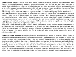 Contextual Roles Research - Looking at the more specific trademark techniques, processes and methods each of the
directors and filmgrapher show in their work, whilst understanding these practises and why they're important for
each of these individuals, has influenced myslef a lot because its evident where their different passions and desires
lye in the film industry amongst all other things; this only sparks more of a creative ambition given some of these
appraoches could be reflected in my own work for their high level of ability, different messages some of them convey
in the feelings and tones offered, and overall engagement in the auidences watching or percieving their products.
Some of these processes include: a focus on serious/sensative topics that are generally disturbing against a series of
flashbacks or backstories for added tension and suspense in thrillers which are commonly mysterious, captivating,
and phychological (David Fincher Director); a strong consideration of human fears that are equally as adressed across
the location, characters, and themes given off (Guillermo del Toro Director); and high regard to contrasting vibrant,
popping-out colors to help emphasize certain sources of information that may be of importance, whilst catching the
eye of the audiencein the first place (Thomas Hodge Filmographer).
What makes these trademark features standout is their consideration for the audience above all other things, of
course the aesthetic and audio will be considered at all times, but the auidences effects are what makes these
aspects powerful because they create the differant emotions, feelings, actions, desires, interest, and attention to
drive their viewers into either watching the film or enjoying it after having started watching the source of
entertianment already.
Contextual Theories Research - Having already shown my intentions and desires to what my FMP will consist of,
creating a range of promotional material for a new thriller film, it seemed necessary and obligated to address film
theory, the thriller genre, film marketing theory, and film audience theory because of its strong relatability to the
project and having considered that these are the main subject areas to make up film distribution and marketing for a
thriller piece. Whilst film theory outlines the general practise's and sub-information around films as a whole, film
marketing, audience, and thriller theories are much more detailed and profound in their area, offering the
information I need to start creating my project and start developing ideas into my work so that I can address all
aspects in the industry that need to be referred – including things like audience appeal, typical situations and
feelings in the thriller genre, and how marketing and distribution processes persuade and impact an audience etc.
 