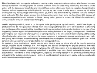 Film - I’ve always had a strong drive and passion creating moving image entertainment pieces, whether as a hobby or
through schoolwork I’ve always opted for a desire to create films and used every opportunity available to create
videos with the background knowledge and interest I have on this subject, and this is no exception. Recognising the
freedom and vast opportunity available given its entirely my own choice, I really want to express my full ability
creating not only moving image where my passions lye, but to also demonstrate my extensive skills and ability in
print and audio. Film had always seemed the obvious option where I can strive to show these skills because of
the extensive possibilities and pathways to follow, creating trailers, posters or teasers, the different forms of media,
video, audio and print, can be expressed thoroughly.
Covid - Regarding covid-19, which is on the uprise to be getting worse by each month, I would have hoped by
production time it'll have passed or setteled down acknowledging the fact that we're all in lockdown as of writing
this, but because of its unpredictability, it could well and truly come about during production time; in the case of this
happening, it would: significantly slow down production moving forwards in the project, having to work from home
and living in a busy household where everyone is working majority of the time similarly to myself; impact the quality
of my final product, given that I can't access the proper equipment or software to produce something of a very high-
end quality, which I intend on demonstrating; and limit the amount of options available to myself given I can't access
certain location, personnel's, and or objects that may be required of use.
As a result of these implications, I would have to resort back to using my phone a lot of the time for gathering
footage, origional sound recordings that I may require, and possibly to creating the physical products and video
editing if nothing appears to be beneficial on my laptop, like with free websites or in the occasions my laptop breaks
because of over-use; however challanging and difficult it would be to go into a fourth nationwide lockdown, in all
circumstances I would like to avoid using my phone, especially for editing creation of the products given I could live
with getting the footage using it, because I believe it would drastically drop down in quality and my overall grade
would become reasonably damaged.
 