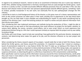 In regard to my contextual research, I desire to look at an assortment of directors that are in some way related to
thriller films, whether having created them or formed a technique/s that are used amongst the thriller genre, I want
to look at a variety so that I can both accumulate different effective processes that are used daily in film, but also
because each director tends to have their own personal approach/style towards different genres, something I want
to analyse, possibly incorporate in my own work, but eventually find my own pathway/style amongst the film
industry.
I would like to look at a brief background history of the director, as this gives more of a clearer representation and
hints at why certain processes are taken place in their work, possibly due to experiences or the way they'd been
brought up, this can help make it more relatable and understanding for myself. It's also worth considering that by
looking at the directors past I could find existing products for myself to review and pick external information from
that may be more subtle.
Then considering their own trademark techniques and methods during the production of films, I might be able to
link things across my own work or find new procedures that could influence my project for the better; whether its
camera work, lighting, the scenes, narrative, sound effects, and or even script, there's so much experience that
professional directors bring to a film that I could represent similarly to improve both the project and my own ability
to produce things.
And finally, with most things, I want to look over everything I have gathered for this particular director, reviewing its
contents, and determining what makes him good at his job, and the directors influence on my own project and
personnels.
When considering the theory research aspects of my project, I would really like to look at both film theory, theory
behind the thriller genres, and theory around film promotion. It's important to grasp that I intend on creating a
bunch of promotional material for a new feature thriller film that I'll make up, so looking at film theory for the
creation of this film is equally as important to tehory behind promotion of these films being made; and separate to
the obvious, I want to target the thriller genre specifically, making the promotion and film itself around the thriller
suspense and tension, so observing this genre is uniformly as imperative to a film and promotion understanding.
More specifically I want to round up all the information necessary around the three mentioned theories, clarify what
they each mean in more detail so that I can then infer its connection to the project looking at the possibilities and
impacts it would imply.
 