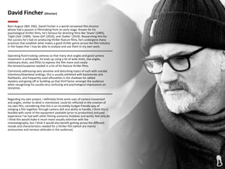 David Fincher (Director)
Born August 28th 1962, David Fincher is a world-renowned film director
whose had a passion in filmmaking from an early stage. Known for his
psychological thriller films, he's famous for directing films like 'Seven' (1995),
'Fight Club' (1999), 'Gone Girl' (2014), and 'Zodiac' (2014). Researching him for
the success he's had on producing thriller feature films, he's undergone many
practices that establish what makes a good thriller genre across the film industry
in the hopes that I may be able to analyse and use them in my own work.
Operating fluid tracking cameras so that many shot angles and good camera
movement is achievable, he ends up using a lot of wide shots, low angles,
stationary shots, and POVs to express the film more and create
the tension/suspense needed in a lot of his feature thriller films.
Commonly addressing very sensitive and disturbing topics of such with suicidal
intentions/downbeat endings, this is usually exhibited with backstories and
flashbacks, and frequently used silhouettes in the shadows for added
mystery and giving off or building up that thrill factor amongst the audience
when recognizing his usually very confusing and psychological impressions on
storylines.
Regarding my own project, I definitely think some uses of camera movement
and angles, similar to what is mentioned, could be reflected in the creation of
my own film; considering that this is an incredibly budget friendly way of
merging a film together through camera skill and ability to handle, I think this is
feasible with some of the equipment available (prior to production) and past
experience I've had with other filming scenarios (hobbies and work). Not only do
I think this would make it much more visually attentive with the
cinematography, but I think it would also benefit getting across the different
moods and characteristics needed for a thriller film (which are mainly
anxiousness and nervous attitudes in the audience).
 