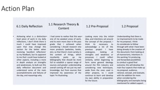 Action Plan
6.1 Daily Reflection
1.1 Research Theory &
Content
1.2 Pre-Proposal 1.2 Proposal
• Achieving what is a distinction
level piece of work in my daily
reflections, I don’t think there is
much I could have improved
upon that may change this
section for the better when
receiving 'excellent reflections'
as my feedback, but its apparent
to me that I could have looked at
other aspects, including a more
in depth analysis on strengths
and weaknesses, to bulk out this
daily reflection document and
understand some of the main
accomplishments and failures of
the day, and reasonings why.
• I had come to realise that this was
one of my weakest areas of work,
and its even more clear in the pass
grade that I achieved when
considering I should research into
more products (websites, books,
etc), so that there's more variety in
the context of things, which
resultantly packs up my
bibliography that should be more
full to establish a sparse range of
sources and greater understanding
overall coming off not just my own
knowledge, but from sources that
improved my awareness of the
topic I'm illustrating.
• Looking more into the initial
idea, and intentions set around
the concept of the proposal, I
think its necessary to
acknowledge a lot of the
previous project I have
undergone, looking at
strengths and weakness or
processes I could reflect
similarly, whilst beginning to
form some general ideology
around the film industry and
considering new techniques,
aside from the ones used in
other projects, to I could
continue to learn and develop
my own ability in preparation
for the future.
• Understanding that there is
no improvements to be made
for my proposal, I think
its considerate to follow
through with what I have been
doing already in the creation of
the document; from looking at
all mannerisms, intentions in
the working I'm producing,
and forwarded possibilities
to conduct a good final
outcome, this will develop the
main four aspects that make up
my proposal, audience,
rational, concept, and evaluate,
with the addition for more
when considering the
bibliography and examples being
mentioned for added support.
 