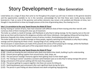 Story Development – Idea Generation
Listed below are a range of ideas that came to me throughout the project up until now in relation to the general storyline
and the opportunities available to me in the narrative; acknowledge the fact that these were mostly during random
brainstorms I had, so some of the grammar and written elements may remain a bit jumbled and illiterate at times, but I
thought it may beneficial to show my thought process at the time of generating ideas, thus leaving it as it is.
Idea 1: In correlation to the song 'Sweet Dreams Are Made Of These'
During 'moving on' section of lyrics, have main character with different shots of them moving onto thier next kill, with
numerous shots of them moving with close ups of movement.
The trailer as a whole is a build of revenge, with flashbacks to why they're taking revenge, for the majority, but on the end
beat we see them performing horrific dangerous activities with these individuals, interrogating, killing and harming them.
Bohemian rhapsody intro shows cinematic scenes of various murders, foreshadowing what may be to come.
The trailer builds up to the murders/revenge on these people, regularly switching from flashbacks to why they're taking
revenge and him preparing for these crimes - buying things of use, setting scenes up, etc.
The lyrical parts in sweet dreams are made of this presents the scenes of him preparing for revenge, whilst the flashback
scenes are during the solely audio parts of the song (sweet dreams are made of this)
Idea 2: In correlation to the song 'Sweet Dreams Are Made Of These'
(0:38) - A build up showing the past individual (who died) close before thier death, building it up for understanding
(0:50) - Present person getting supplies from around house, shed, shops, etc
(1:05) - The past person nostalgic memories against them getting closer to their death again
(1:17) - The 'moving on section' would be a constant switch between past as to why they're taking revenge (the person
dying), and present of the person walking with the tools they prepared.
(1:32) - The person getting his suspects together into these set scenes for killing etc
(1:47) - Switching between past and present after each significant beat during the lyrics
(2:03) - The person in past finding out about beloved ones death and getting angry/grieving
 