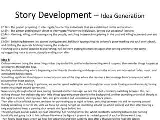 Story Development – Idea Generation
(2:14) - The person preparing to interrogate/murder the individuals that are established in the set locations
(2:29) - The person getting much closer to interrogate/murder the individuals, getting out weapons/ tools etc
(2:44) - Harming, killing, and interrogating the people, switching between him grieving in the past and killing in present over and
over
(3:00) - Switching between two scenes during present, hell both approaching his beloved's grave marking out each one's death,
and ditching the separate bodies/cleaning the evidence
Finishing with a scene separate to everything, hell be there putting his mask on again after setting another crime scene
up suggesting more to come, abruptly ending soon after
Idea 3:
Ordinary women doing the same things in her day-to-day life, until one day something weird happens, then weirder things happen as
we progress through the days.
Not fully understanding what's happening other than its threatening and dangerous in the actions and non-verbal codes, music, and
atmosphere being created.
Something significant then happens as we focus on one of the days where she receives a text message from 'anonymous' with a
picture of her exact position.
Rushing out of the building to go home, we see her speed walking her way through her usual route looking around anxiously, having
many shots linger around corners etc.
Now running through a forest area, having received another message, we see this shot, constantly switching between this, her
walking through her ordinary day with little things appearing more clearly in the background, and her stumbling around all bloody in
the night in a forest, she trips over, falls, and gets knocked out unconscious going black screen.
Then after a little of black screen, we have her pov waking up at night in forest, switching between this and her running around
bloody screaming in horror etc, until we focus on seeing her get up, stumbling around (in almost silence) and then after hearing a
twig snap behind here, a panning shot reveals the figure behind her.
The going much quicker paced, we hear screaming, her running for her life, whilst constantly switching between her running
frantically and going back to her ordinary life where the figure is present in the background of each of those weird days.
Then finally going black screen we hear her screaming and then suddenly stop after a thud going into final title screen.
 