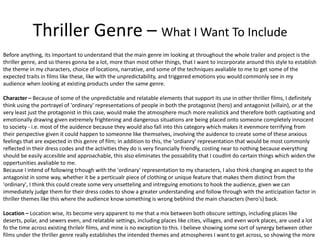 Thriller Genre – What I Want To Include
Before anything, its important to understand that the main genre im looking at throughout the whole trailer and project is the
thriller genre, and so theres gonna be a lot, more than most other things, that I want to incorporate around this style to establish
the theme in my characters, choice of locations, narrative, and some of the techniques avaliable to me to get some of the
expected traits in films like these, like with the unpredictability, and triggered emotions you would commonly see in my
audience when looking at existing products under the same genre.
Character – Because of some of the unpredictable and relatable elements that support its use in other thriller films, I definitely
think using the portrayel of 'ordinary' representations of people in both the protagonist (hero) and antagonist (villain), or at the
very least just the protagonist in this case, would make the atmosphere much more realistick and therefore both captivating and
emotionally drawing given extremely frightening and dangerous situations are being placed onto someone completely innocent
to society - i.e. most of the auidence because they would also fall into this category which makes it evenmore terrifying from
their perspective given it could happen to someonne like themselves, involving the auidence to create some of these anxious
feelings that are expected in this genre of film; in addition to this, the 'ordianry' representation that would be most commonly
reflected in their dress codes and the activities they do is very financially friendly, costing near to nothing because everything
should be easily accesible and approachable, this also eliminates the possability that I coudlnt do certain things which widen the
oppertunities avaliable to me.
Because I intend of following trhough with the 'ordinary' representation to my characters, I also think changing an aspect to the
antagonist in some way, whether it be a perticualr piece of clothing or unique feature that makes them distinct from the
'ordinary', I think this could create some very unsetteling and intreguing emotions to hook the audience, given we can
immediately judge them for their dress codes to show a greater understanding and follow through with the anticipation factor in
thriller themes like this where the audience know something is wrong bebhind the main characters (hero's) back.
Location – Location wise, its become very apparent to me that a mix between both obscure settings, including places like
deserts, polar, and sewers even, and relatable settings, including places like cities, villages, and even work places, are used a lot
fo the time across existing thrilelr films, and mine is no exception to this. I believe showing some sort of synergy between other
films under the thriller genre really establishes the intended themes and atmospheres I want to get across, so showing the more
 